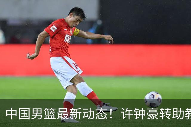中国男篮最新动态！许钟豪转助教，赵睿放话日本，探花庞峥麟挤掉赵维伦进12人