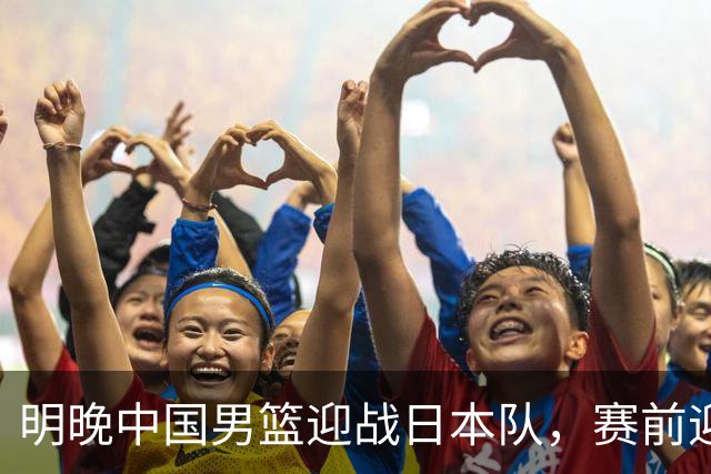 明晚中国男篮迎战日本队，赛前迎来四条利好消息，王俊杰、杨瀚森双核冲击胜利