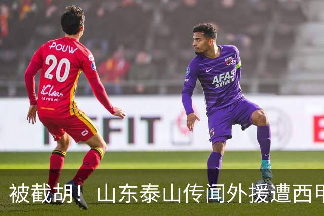 被截胡！山东泰山传闻外援遭西甲豪门争抢，夏窗更换外援恐无望
