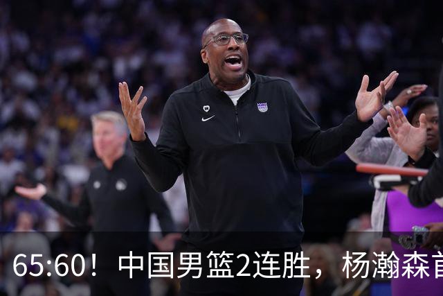 65:60！中国男篮2连胜，杨瀚森首秀7+8低迷，廖三宁爆发徐昕重伤